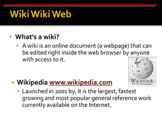  What's a wiki?
  ▪ A wiki is an online document (a webpage) that can
    be edited right inside the web browser by anyone
    with access to it.


   Wikipedia www.wikipedia.com
     Launched in 2001 by, it is the largest, fastest
      growing and most popular general reference work
      currently available on the Internet.
 
