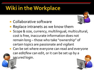    Collaborative software
   Replace intranets as we know them
   Scope & size, currency, multilingual, multicultural,
    cost is free, inaccurate information does not
    remain long – those who take “ownership” of
    certain topics are passionate and vigilant
   Can be set where everyone can read and everyone
    can edit/few can edit, or it can be set up by a
    secured login.
 