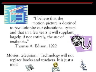 “I believe that the
                  motion picture is destined
  to revolutionize our educational system
  and that in a few years it will supplant
  largely, if not entirely, the use of
  textbooks.”
     Thomas A. Edison, 1922

Movies, television… Technology will not
 replace books and teachers. It is just a
 tool!
 