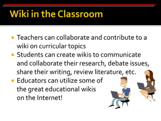  Teachers can collaborate and contribute to a
  wiki on curricular topics
 Students can create wikis to communicate
  and collaborate their research, debate issues,
  share their writing, review literature, etc.
 Educators can utilize some of
  the great educational wikis
  on the Internet!
 