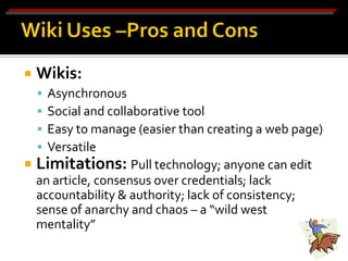    Wikis:
    
    Asynchronous
    
    Social and collaborative tool
    
    Easy to manage (easier than creating a web page)
    
    Versatile
 Limitations: Pull technology; anyone can edit
  an article, consensus over credentials; lack
  accountability & authority; lack of consistency;
  sense of anarchy and chaos – a “wild west
  mentality”
 