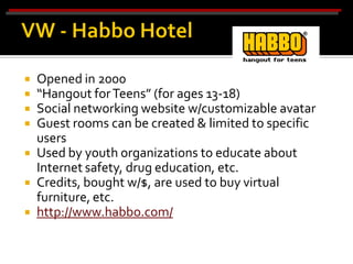    Opened in 2000
   “Hangout for Teens” (for ages 13-18)
   Social networking website w/customizable avatar
   Guest rooms can be created & limited to specific
    users
   Used by youth organizations to educate about
    Internet safety, drug education, etc.
   Credits, bought w/$, are used to buy virtual
    furniture, etc.
   http://www.habbo.com/
 