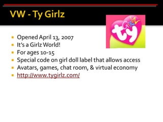    Opened April 13, 2007
   It’s a Girlz World!
   For ages 10-15
   Special code on girl doll label that allows access
   Avatars, games, chat room, & virtual economy
   http://www.tygirlz.com/
 