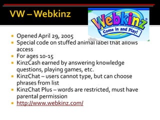    Opened April 29, 2005
   Special code on stuffed animal label that allows
    access
   For ages 10-15
   KinzCash earned by answering knowledge
    questions, playing games, etc.
   KinzChat – users cannot type, but can choose
    phrases from list
   KinzChat Plus – words are restricted, must have
    parental permission
   http://www.webkinz.com/
 