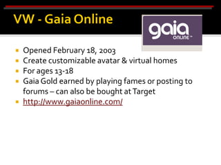    Opened February 18, 2003
   Create customizable avatar & virtual homes
   For ages 13-18
   Gaia Gold earned by playing fames or posting to
    forums – can also be bought at Target
   http://www.gaiaonline.com/
 