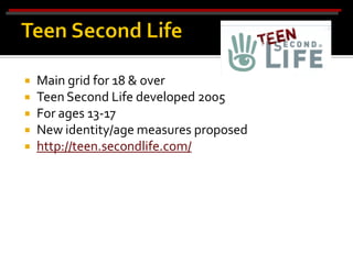    Main grid for 18 & over
   Teen Second Life developed 2005
   For ages 13-17
   New identity/age measures proposed
   http://teen.secondlife.com/
 