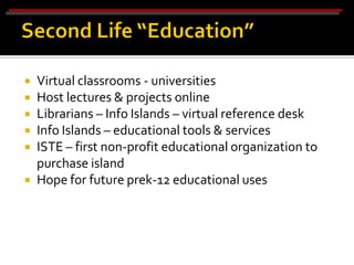    Virtual classrooms - universities
   Host lectures & projects online
   Librarians – Info Islands – virtual reference desk
   Info Islands – educational tools & services
   ISTE – first non-profit educational organization to
    purchase island
   Hope for future prek-12 educational uses
 