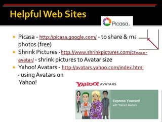    Picasa - http://picasa.google.com/ - to share & manage
    photos (free)
   Shrink Pictures -http://www.shrinkpictures.com/create-
    avatar/ - shrink pictures to Avatar size
   Yahoo! Avatars - http://avatars.yahoo.com/index.html
    - using Avatars on
     Yahoo!
 