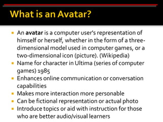    An avatar is a computer user's representation of
    himself or herself, whether in the form of a three-
    dimensional model used in computer games, or a
    two-dimensional icon (picture). (Wikipedia)
   Name for character in Ultima (series of computer
    games) 1985
   Enhances online communication or conversation
    capabilities
   Makes more interaction more personable
   Can be fictional representation or actual photo
   Introduce topics or aid with instruction for those
    who are better audio/visual learners
 