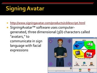    http://www.signingavatar.com/products/cddescript.html
   SigningAvatar™ software uses computer-
    generated, three dimensional (3D) characters called
    "avatars,” to
    communicate in sign
    language with facial
    expressions
 
