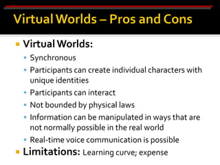    Virtual Worlds:
     Synchronous
     Participants can create individual characters with
    unique identities
   Participants can interact
   Not bounded by physical laws
   Information can be manipulated in ways that are
    not normally possible in the real world
   Real-time voice communication is possible
 Limitations: Learning curve; expense
 