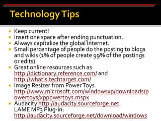    Keep current!
   Insert one space after ending punctuation.
   Always capitalize the global Internet.
   Small percentage of people do the posting to blogs
    and wikis (1% of people create 99% of the postings
    or edits)
   Great online resources such as
    http://dictionary.reference.com/ and
    http://whatis.techtarget.com/
   Image Resizer from Power Toys
    http://www.microsoft.com/windowsxp/downloads/p
    owertoys/xppowertoys.mspx
   Audacity http://audacity.sourceforge.net.
    LAME MP3 Plug-in:
    http://audacity.sourceforge.net/download/windows
 