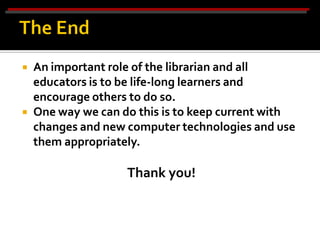    An important role of the librarian and all
    educators is to be life-long learners and
    encourage others to do so.
   One way we can do this is to keep current with
    changes and new computer technologies and use
    them appropriately.

                    Thank you!
 