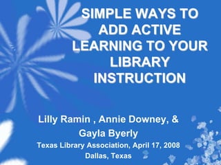 SIMPLE WAYS TO ADD ACTIVE LEARNING TO YOUR LIBRARY INSTRUCTION  Lilly Ramin , Annie Downey, & Gayla Byerly Texas Library Association, April 17, 2008 Dallas, Texas 