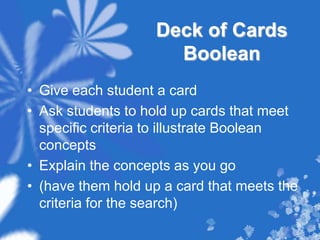 Deck of Cards BooleanGive each student a cardAsk students to hold up cards that meet specific criteria to illustrate Boolean conceptsExplain the concepts as you go(have them hold up a card that meets the criteria for the search) 