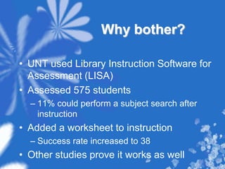 Why bother?UNT used Library Instruction Software for Assessment (LISA)Assessed 575 students11% could perform a subject search after instructionAdded a worksheet to instructionSuccess rate increased to 38Other studies prove it works as well