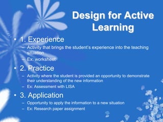 Design for Active Learning1. ExperienceActivity that brings the student’s experience into the teaching situationEx: worksheet2. PracticeActivity where the student is provided an opportunity to demonstrate their understanding of the new informationEx: Assessment with LISA3. ApplicationOpportunity to apply the information to a new situationEx: Research paper assignment