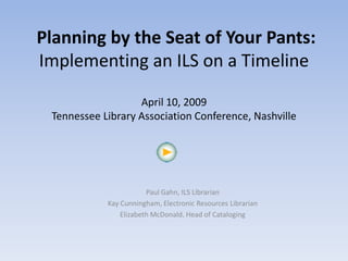 Planning by the Seat of Your Pants:
Implementing an ILS on a Timeline

                   April 10, 2009
 Tennessee Library Association Conference, Nashville




                        Paul Gahn, ILS Librarian
            Kay Cunningham, Electronic Resources Librarian
                Elizabeth McDonald, Head of Cataloging
 