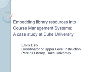 Embedding library resources into Course Management Systems:  A case study at Duke University Emily Daly Coordinator of Upper Level Instruction  Perkins Library, Duke University 