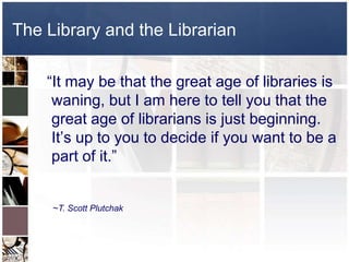 The Library and the Librarian  “It may be that the great age of libraries is waning, but I am here to tell you that the great age of librarians is just beginning. It’s up to you to decide if you want to be a part of it.”~T. Scott Plutchak