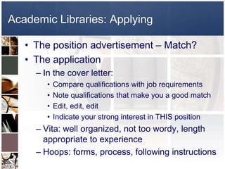 Academic Libraries: ApplyingThe position advertisement – Match?The applicationIn the cover letter: Compare qualifications with job requirementsNote qualifications that make you a good matchEdit, edit, editIndicate your strong interest in THIS positionVita: well organized, not too wordy, length appropriate to experienceHoops: forms, process, following instructions