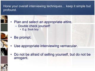 Plan and select an appropriate attire.Double check yourself!E.g. Sock boyBe prompt.Use appropriate interviewing vernacular.Do not be afraid of selling yourself, but do not be arrogant. Hone your overall interviewing techniques… keep it simple but profound.