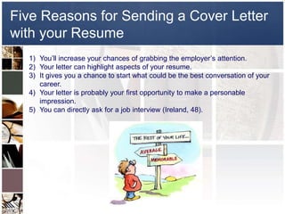 Five Reasons for Sending a Cover Letter with your ResumeYou’ll increase your chances of grabbing the employer’s attention.Your letter can highlight aspects of your resume.It gives you a chance to start what could be the best conversation of your career.Your letter is probably your first opportunity to make a personable impression.You can directly ask for a job interview (Ireland, 48).