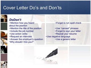 Cover Letter Do’s and Don’ts 	DoDon’t~Mention how you heard                                 ~Forget to run spell checkabout the position				~Mention the title of the position		~Use “canned” phrases~Include the job number			~Forget to sign your letter~Use action verbs			~Repeat your resume	~Request an interview		~Use negative language~Answer the employer’s question:		~Use a generic letter“Why should I hire you?”