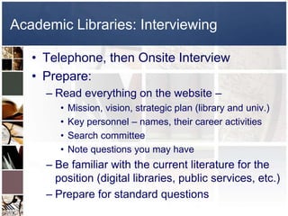 Academic Libraries: InterviewingTelephone, then Onsite InterviewPrepare:Read everything on the website – Mission, vision, strategic plan (library and univ.)Key personnel – names, their career activitiesSearch committeeNote questions you may haveBe familiar with the current literature for the position (digital libraries, public services, etc.)Prepare for standard questions