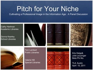Pitch for Your Niche Cultivating a Professional Image in the Information Age:  A Panel Discussion Cathy Hartman Academic Libraries Donna Kearley School Libraries Toni Lambert Public Libraries Valerie HillSpecial Libraries Kris Helge & Julie Leuzinger Beta Phi Mu TLA  Austin April  15, 2011 