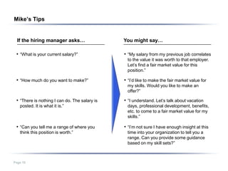 Mike’s Tips


  If the hiring manager asks…                  You might say…

 • “What is your current salary?”              • “My salary from my previous job correlates
                                                to the value it was worth to that employer.
                                                Let’s find a fair market value for this
                                                position.”

 • “How much do you want to make?”             • “I’d like to make the fair market value for
                                                my skills. Would you like to make an
                                                offer?”

 • “There is nothing I can do. The salary is   • “I understand. Let’s talk about vacation
   posted. It is what it is.”                   days, professional development, benefits,
                                                etc. to come to a fair market value for my
                                                skills.”

 • “Can you tell me a range of where you       • “I’m not sure I have enough insight at this
   think this position is worth.”               time into your organization to tell you a
                                                range. Can you provide some guidance
                                                based on my skill sets?”



Page 10
 
