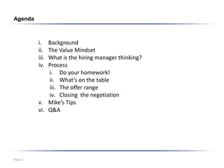Agenda



         i.  Background
         ii. The Value Mindset
         iii.What is the hiring manager thinking?
         iv. Process
             i. Do your homework!
             ii. What’s on the table
             iii. The offer range
             iv. Closing the negotiation
         v. Mike’s Tips
         vi. Q&A




Page 2
 