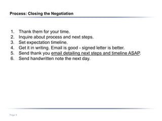 Process: Closing the Negotiation



1.       Thank them for your time.
2.       Inquire about process and next steps.
3.       Set expectation timeline.
4.       Get it in writing. Email is good - signed letter is better.
5.       Send thank you email detailing next steps and timeline ASAP.
6.       Send handwritten note the next day.




Page 9
 