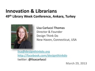 Innovation & Librarians
49th Library Week Conference, Ankara, Turkey


                   Lisa Carlucci Thomas
                   Director & Founder
                   Design Think Do
                   New Haven, Connecticut, USA


       lisa@designthinkdo.org
       http://facebook.com/designthinkdo
       twitter: @lisacarlucci
                                       March 29, 2013
 