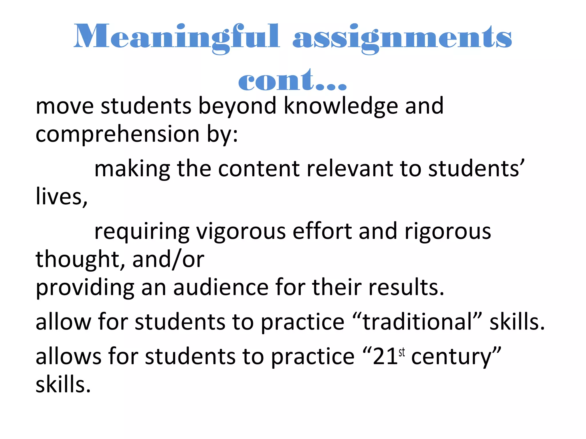 Meaningful assignments
cont...
move students beyond knowledge and
comprehension by:
making the content relevant to students’
lives,
requiring vigorous effort and rigorous
thought, and/or
providing an audience for their results.
allow for students to practice “traditional” skills.
allows for students to practice “21st
century”
skills.
 