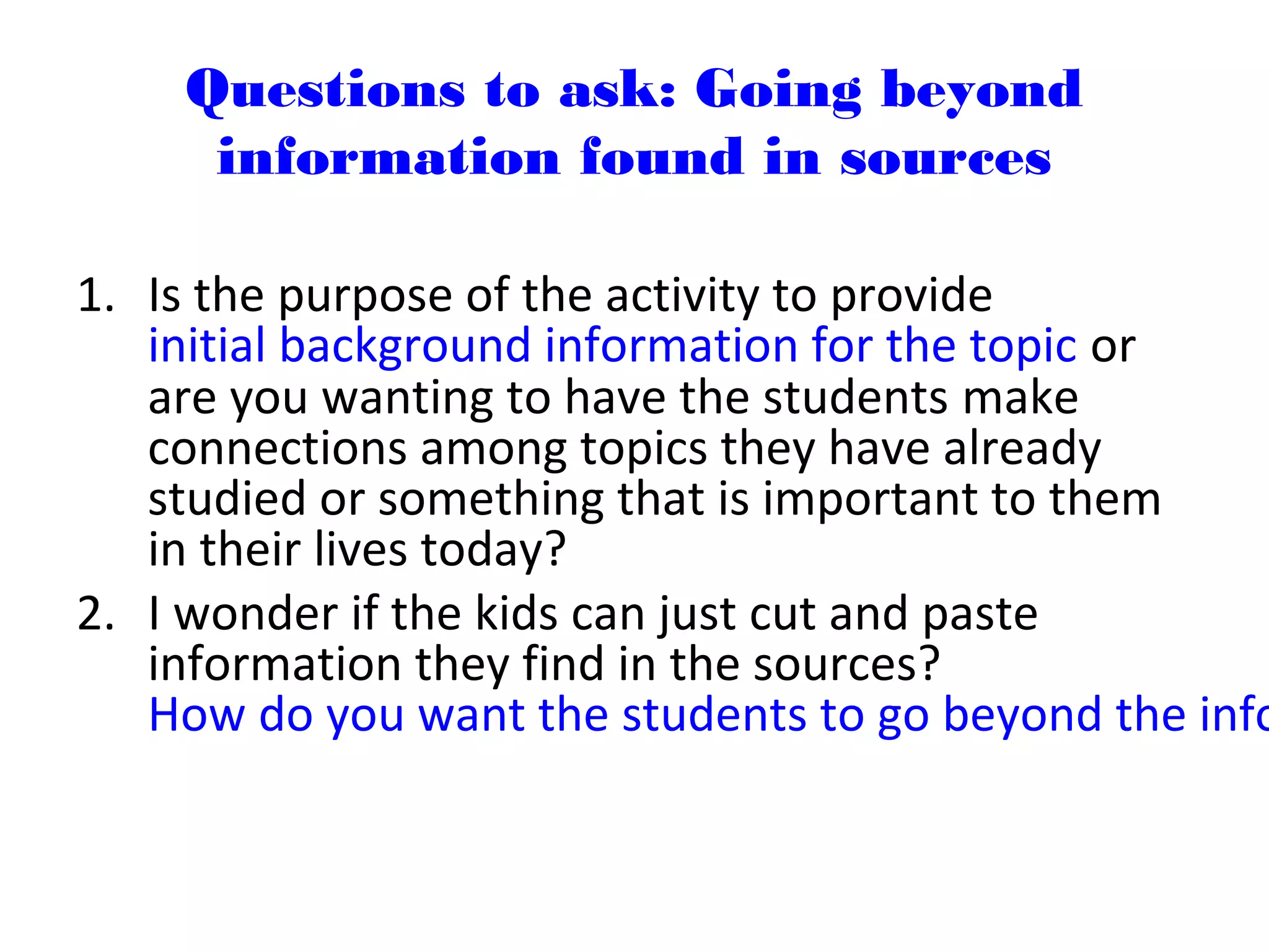 Questions to ask: Going beyond
information found in sources
1. Is the purpose of the activity to provide
initial background information for the topic or
are you wanting to have the students make
connections among topics they have already
studied or something that is important to them
in their lives today?
2. I wonder if the kids can just cut and paste
information they find in the sources?
How do you want the students to go beyond the info
 