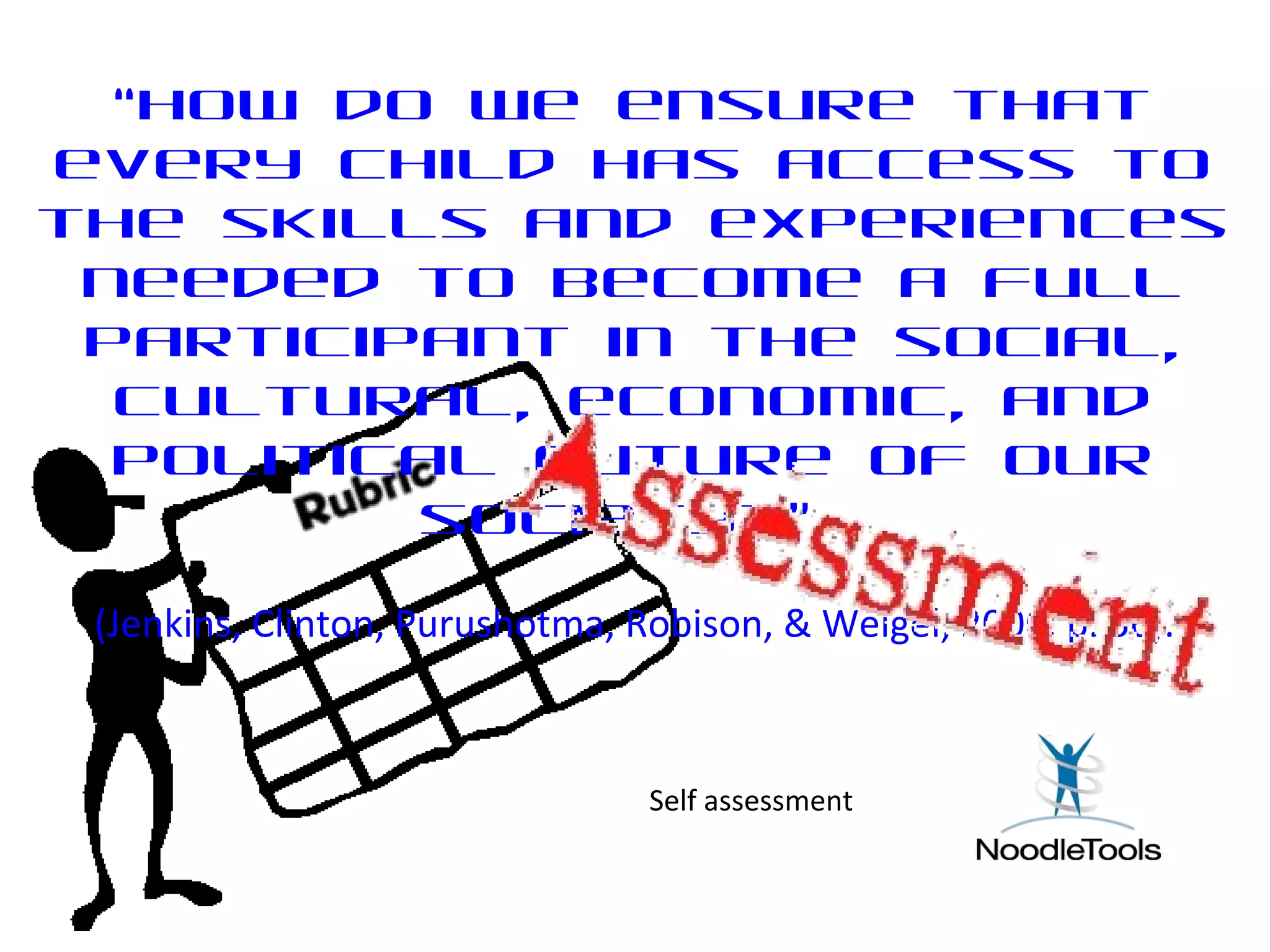“How do we ensure that
every child has access to
the skills and experiences
needed to become a full
participant in the social,
cultural, economic, and
political future of our
society?”
(Jenkins, Clinton, Purushotma, Robison, & Weigel, 2006, p. 56).
Self assessment
 