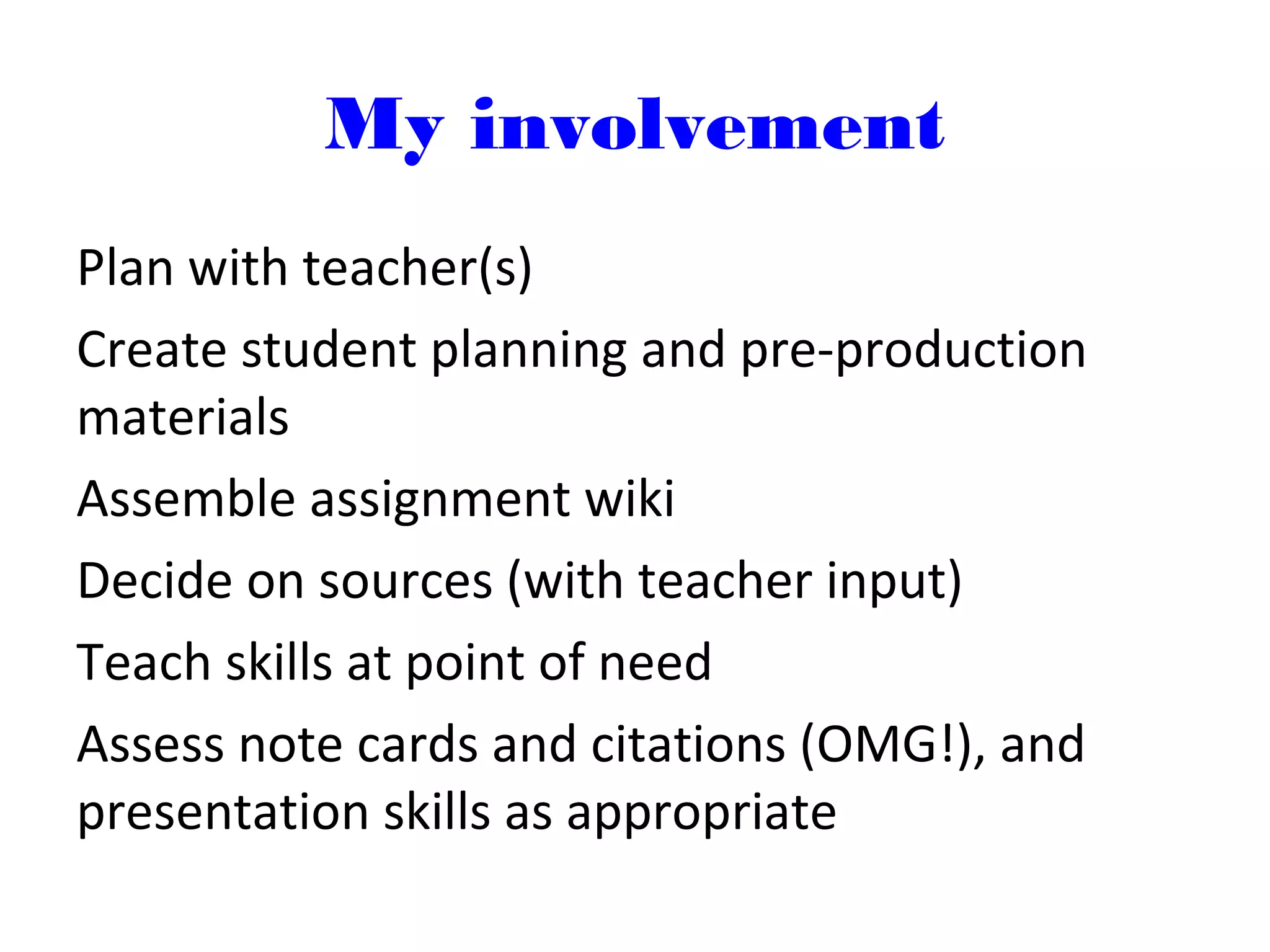 My involvement
Plan with teacher(s)
Create student planning and pre-production
materials
Assemble assignment wiki
Decide on sources (with teacher input)
Teach skills at point of need
Assess note cards and citations (OMG!), and
presentation skills as appropriate
 