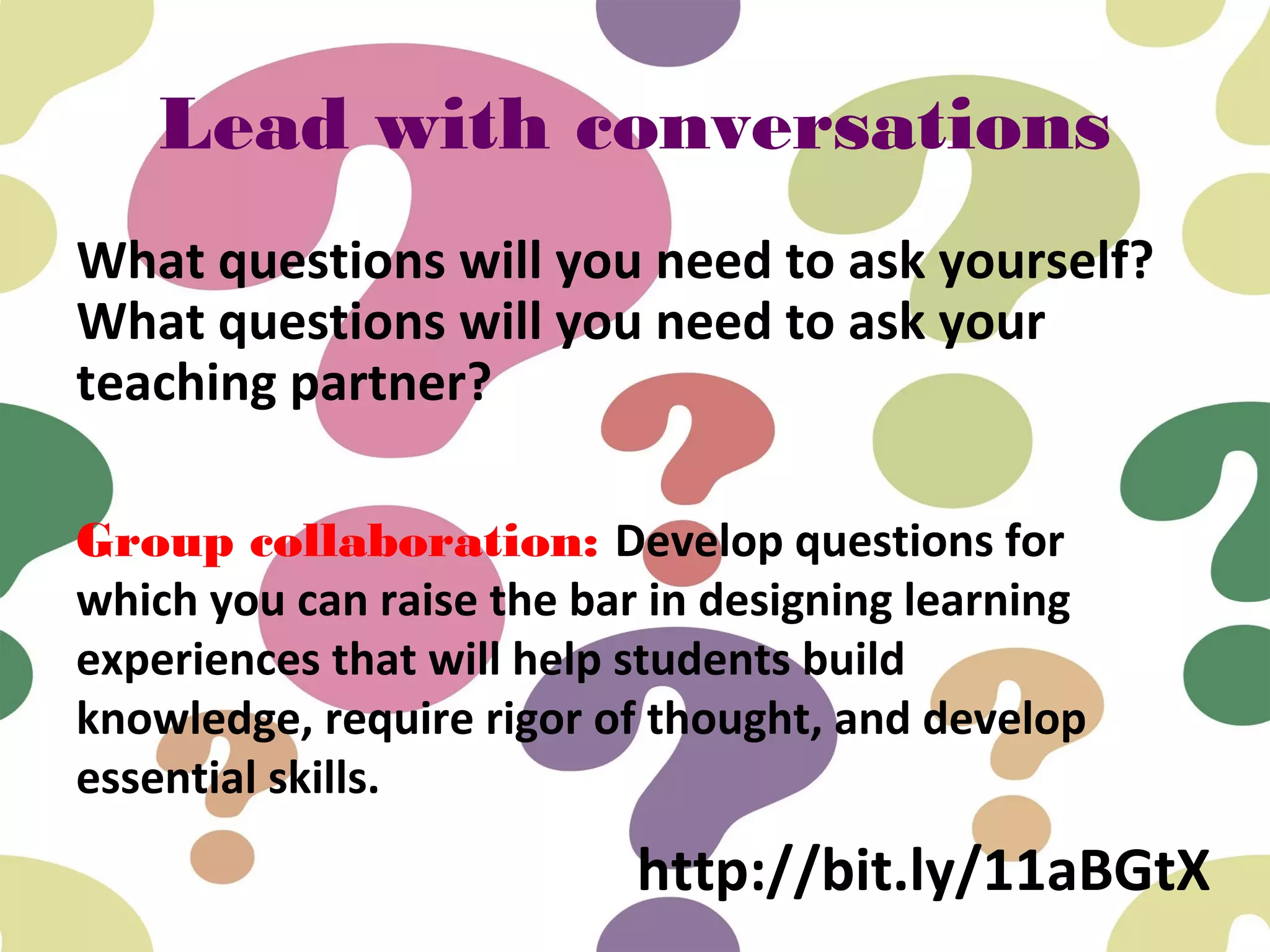 Lead with conversations
What questions will you need to ask yourself?
What questions will you need to ask your
teaching partner?
Group collaboration: Develop questions for
which you can raise the bar in designing learning
experiences that will help students build
knowledge, require rigor of thought, and develop
essential skills.
http://bit.ly/11aBGtX
 
