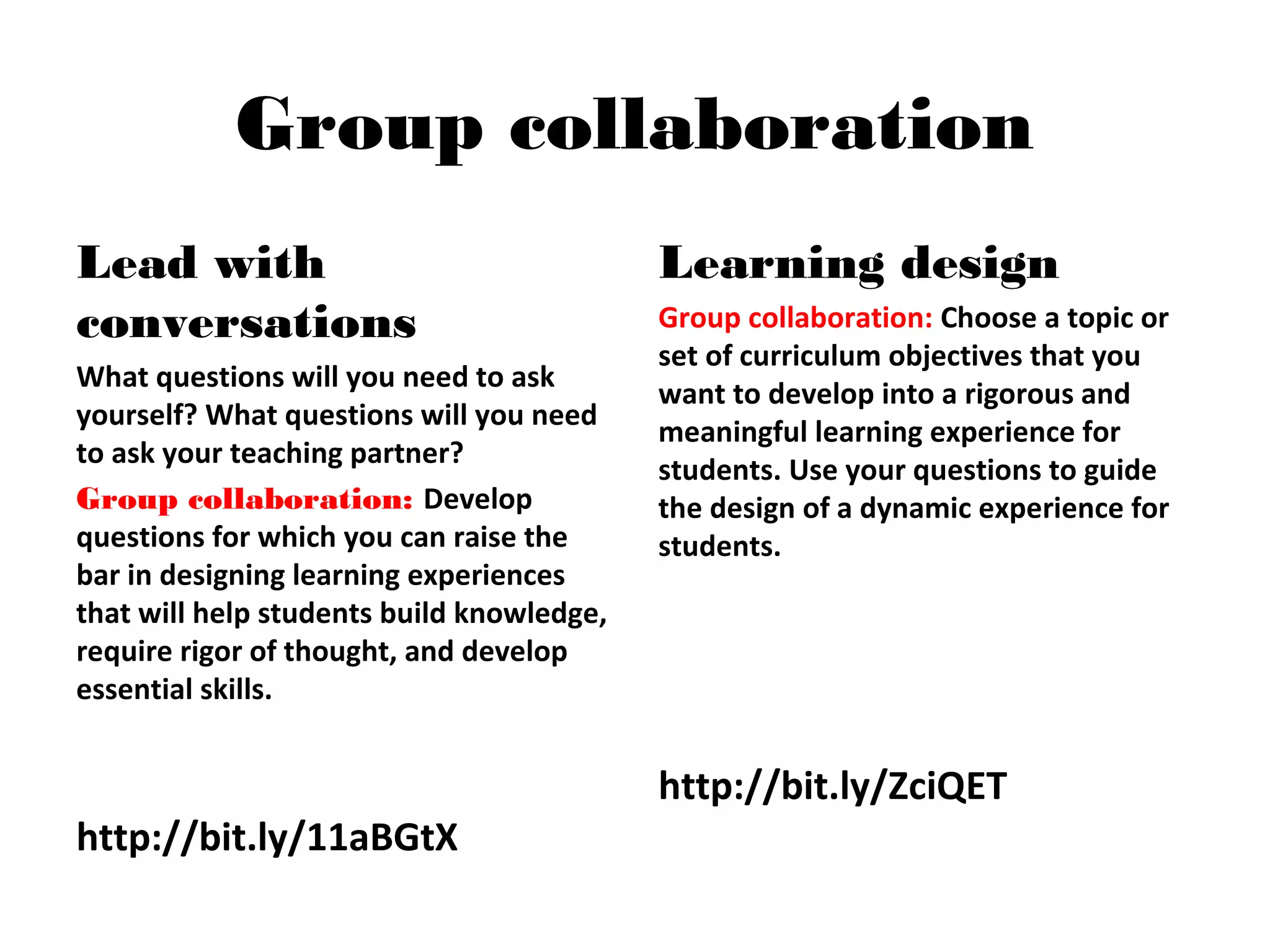 Group collaboration
Lead with
conversations
What questions will you need to ask
yourself? What questions will you need
to ask your teaching partner?
Group collaboration: Develop
questions for which you can raise the
bar in designing learning experiences
that will help students build knowledge,
require rigor of thought, and develop
essential skills.
http://bit.ly/11aBGtX
Learning design
Group collaboration: Choose a topic or
set of curriculum objectives that you
want to develop into a rigorous and
meaningful learning experience for
students. Use your questions to guide
the design of a dynamic experience for
students.
http://bit.ly/ZciQET
 