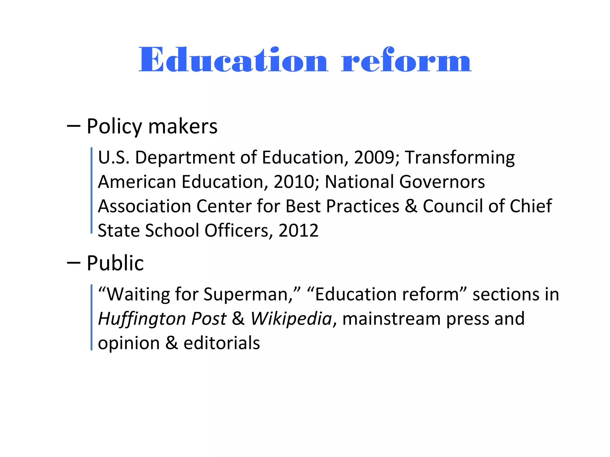 Education reform
– Policy makers
U.S. Department of Education, 2009; Transforming
American Education, 2010; National Governors
Association Center for Best Practices & Council of Chief
State School Officers, 2012
– Public
“Waiting for Superman,” “Education reform” sections in
Huffington Post & Wikipedia, mainstream press and
opinion & editorials
 