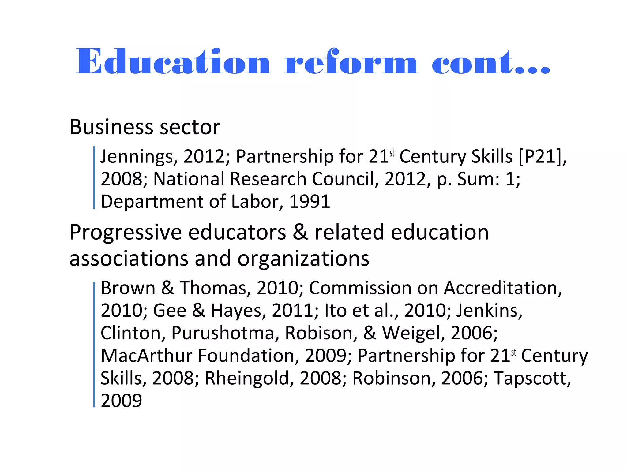 Education reform cont…
Business sector
Jennings, 2012; Partnership for 21st
Century Skills [P21],
2008; National Research Council, 2012, p. Sum: 1;
Department of Labor, 1991
Progressive educators & related education
associations and organizations
Brown & Thomas, 2010; Commission on Accreditation,
2010; Gee & Hayes, 2011; Ito et al., 2010; Jenkins,
Clinton, Purushotma, Robison, & Weigel, 2006;
MacArthur Foundation, 2009; Partnership for 21st
Century
Skills, 2008; Rheingold, 2008; Robinson, 2006; Tapscott,
2009
 