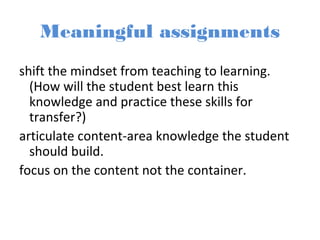 Meaningful assignments
shift the mindset from teaching to learning.
(How will the student best learn this
knowledge and practice these skills for
transfer?)
articulate content-area knowledge the student
should build.
focus on the content not the container.
 
