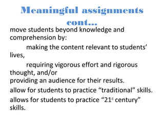Meaningful assignments
cont...
move students beyond knowledge and
comprehension by:
making the content relevant to students’
lives,
requiring vigorous effort and rigorous
thought, and/or
providing an audience for their results.
allow for students to practice “traditional” skills.
allows for students to practice “21st
century”
skills.
 