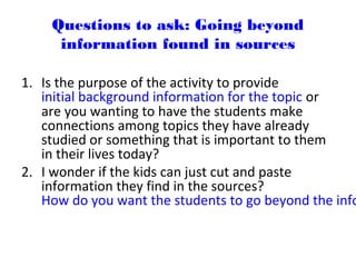 Questions to ask: Going beyond
information found in sources
1. Is the purpose of the activity to provide
initial background information for the topic or
are you wanting to have the students make
connections among topics they have already
studied or something that is important to them
in their lives today?
2. I wonder if the kids can just cut and paste
information they find in the sources?
How do you want the students to go beyond the info
 