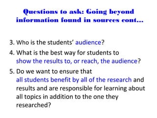 3. Who is the students’ audience?
4. What is the best way for students to
show the results to, or reach, the audience?
5. Do we want to ensure that
all students benefit by all of the research and
results and are responsible for learning about
all topics in addition to the one they
researched?
Questions to ask: Going beyond
information found in sources cont…
 