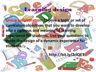 Learning design
Group collaboration: Choose a topic or set of
curriculum objectives that you want to develop
into a rigorous and meaningful learning
experience for students. Use your questions to
guide the design of a dynamic experience for
students.
http://bit.ly/ZciQET
 