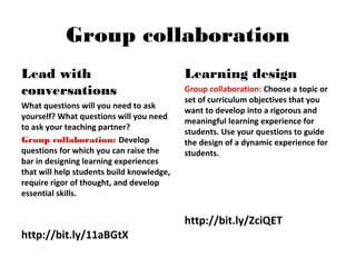 Group collaboration
Lead with
conversations
What questions will you need to ask
yourself? What questions will you need
to ask your teaching partner?
Group collaboration: Develop
questions for which you can raise the
bar in designing learning experiences
that will help students build knowledge,
require rigor of thought, and develop
essential skills.
http://bit.ly/11aBGtX
Learning design
Group collaboration: Choose a topic or
set of curriculum objectives that you
want to develop into a rigorous and
meaningful learning experience for
students. Use your questions to guide
the design of a dynamic experience for
students.
http://bit.ly/ZciQET
 