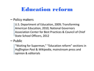 Education reform
– Policy makers
U.S. Department of Education, 2009; Transforming
American Education, 2010; National Governors
Association Center for Best Practices & Council of Chief
State School Officers, 2012
– Public
“Waiting for Superman,” “Education reform” sections in
Huffington Post & Wikipedia, mainstream press and
opinion & editorials
 