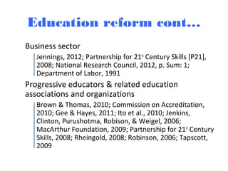 Education reform cont…
Business sector
Jennings, 2012; Partnership for 21st
Century Skills [P21],
2008; National Research Council, 2012, p. Sum: 1;
Department of Labor, 1991
Progressive educators & related education
associations and organizations
Brown & Thomas, 2010; Commission on Accreditation,
2010; Gee & Hayes, 2011; Ito et al., 2010; Jenkins,
Clinton, Purushotma, Robison, & Weigel, 2006;
MacArthur Foundation, 2009; Partnership for 21st
Century
Skills, 2008; Rheingold, 2008; Robinson, 2006; Tapscott,
2009
 